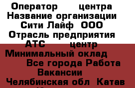 Оператор Call-центра › Название организации ­ Сити Лайф, ООО › Отрасль предприятия ­ АТС, call-центр › Минимальный оклад ­ 24 000 - Все города Работа » Вакансии   . Челябинская обл.,Катав-Ивановск г.